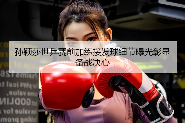 孙颖莎世乒赛前加练接发球细节曝光彰显备战决心