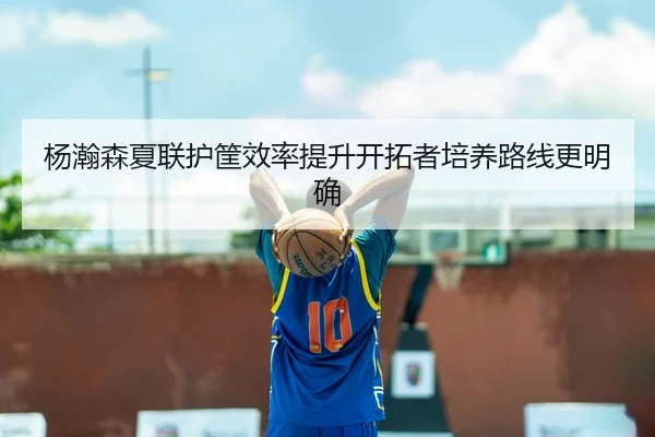杨瀚森夏联护筐效率提升开拓者培养路线更明确