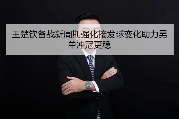 王楚钦备战新周期强化接发球变化助力男单冲冠更稳