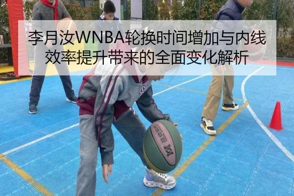 李月汝WNBA轮换时间增加与内线效率提升带来的全面变化解析