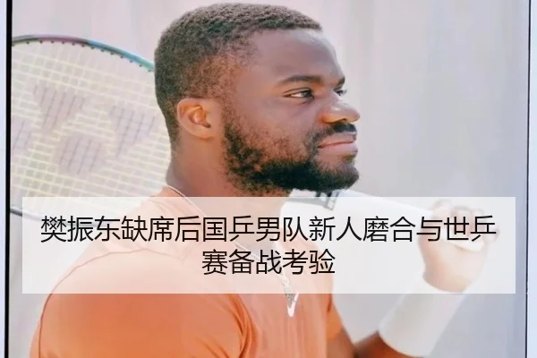 樊振东缺席后国乒男队新人磨合与世乒赛备战考验