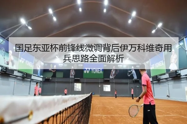 国足东亚杯前锋线微调背后伊万科维奇用兵思路全面解析
