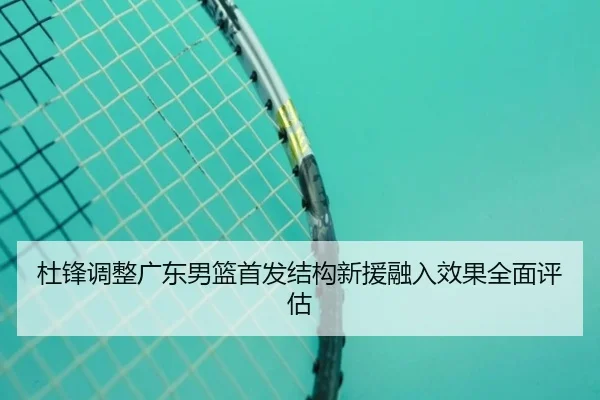 杜锋调整广东男篮首发结构新援融入效果全面评估