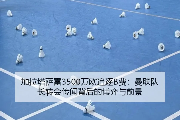 加拉塔萨雷3500万欧追逐B费：曼联队长转会传闻背后的博弈与前景