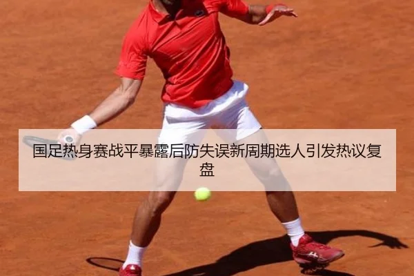 国足热身赛战平暴露后防失误新周期选人引发热议复盘